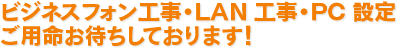 ビジネスフォン工事・LAN 工事・PC 設定ご用命お待ちしております！