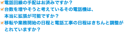 ・電話回線の手配はお済みですか?・台数を増やそうと考えているその電話機は、本当に拡張が可能ですか?・移転や業務開始の日程と電話工事の日程はきちんと調整がとれていますか?