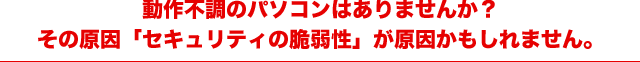 動作不調のパソコンはありませんか？その原因「セキュリティの脆弱性」が原因かもしれません。