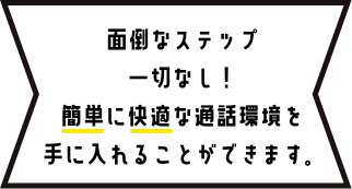 面倒なステップ一切なし！簡単に快適な通話環境を手に入れることができます。