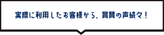 実際に利用したお客様から、賞賛の声続々！