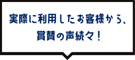 実際に利用したお客様から、賞賛の声続々！