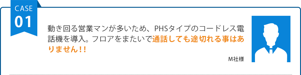 動き回る営業マンが多いため、PHSタイプのコードレス電話機を導入。フロアをまたいで通話しても途切れる事はありません！！