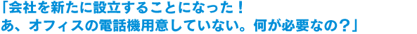 「会社を新たに設立することになった！あ、オフィスの電話機用意していない。何が必要なの？」