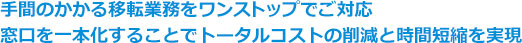 手間のかかる移転業務をワンストップでご対応窓口を一本化することでトータルコストの削減と時間短縮を実現
