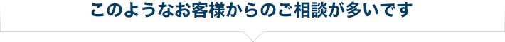 このようなお客様からのご相談が多いです